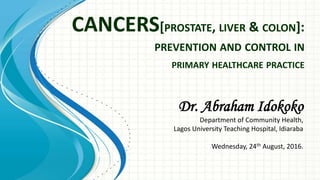 CANCERS[PROSTATE, LIVER & COLON]:
PREVENTION AND CONTROL IN
PRIMARY HEALTHCARE PRACTICE
Dr. Abraham Idokoko
Department of Community Health,
Lagos University Teaching Hospital, Idiaraba
Wednesday, 24th August, 2016.
 