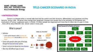 TITLE-CANCERSCENARIO IN INDIA
NAME- SOUMILI SANKI
ROLL NO- 30028021006
M.sc in Molecular Biology
INTRODUCTION-
Cancer is a disease when a normal cells have lost the control over their divisions, differentiation and apoptosis and they
become tumour cells . All genes have change their epigenetic changes and causes due to the activation of Oncogenes and
inactivation of Tumour suppressor gene. In World, 10 million people are diagnosed and more than 6 million die in a year. In India
, there will be about 800,000 new cancer cases in every year.
 