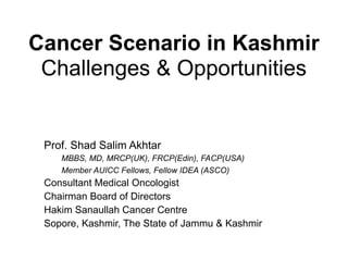 Cancer Scenario in Kashmir
Challenges & Opportunities
Prof. Shad Salim Akhtar
MBBS, MD, MRCP(UK), FRCP(Edin), FACP(USA)
Member AUICC Fellows, Fellow IDEA (ASCO)
Consultant Medical Oncologist
Chairman Board of Directors
Hakim Sanaullah Cancer Centre
Sopore, Kashmir, The State of Jammu & Kashmir
 