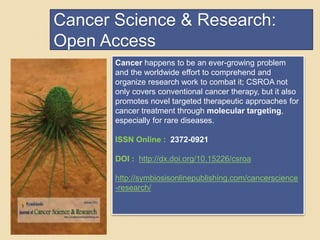 Cancer Science & Research: 
Open Access 
Cancer happens to be an ever-growing problem 
and the worldwide effort to comprehend and 
organize research work to combat it; CSROA not 
only covers conventional cancer therapy, but it also 
promotes novel targeted therapeutic approaches for 
cancer treatment through molecular targeting, 
especially for rare diseases. 
ISSN Online : 2372-0921 
DOI : http://dx.doi.org/10.15226/csroa 
http://symbiosisonlinepublishing.com/cancerscience 
-research/ 
 