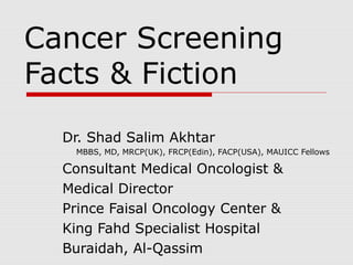 Cancer Screening
Facts & Fiction
Dr. Shad Salim Akhtar
MBBS, MD, MRCP(UK), FRCP(Edin), FACP(USA), MAUICC Fellows
Consultant Medical Oncologist &
Medical Director
Prince Faisal Oncology Center &
King Fahd Specialist Hospital
Buraidah, Al-Qassim
 