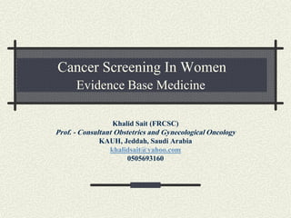 Cancer Screening In Women
Evidence Base Medicine
Khalid Sait (FRCSC)
Prof. - Consultant Obstetrics and Gynecological Oncology
KAUH, Jeddah, Saudi Arabia
khalidsait@yahoo.com
0505693160
 