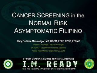 TITLE
Speaker
CANCER SCREENING in the
NORMAL RISK
ASYMPTOMATIC FILIPINO
Mary Ondinee Manalo-Igot, MD, MSCM, FPCP, FPSO, FPSMO
Medical Oncologist / Neuro-Oncologist
DLSUMC – Department of Internal Medicine
Acacia Hotel Manila / September 20, 2018
 