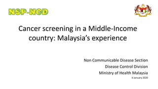 Cancer screening in a Middle-Income
country: Malaysia’s experience
Non Communicable Disease Section
Disease Control Division
Ministry of Health Malaysia
6 January 2020
 
