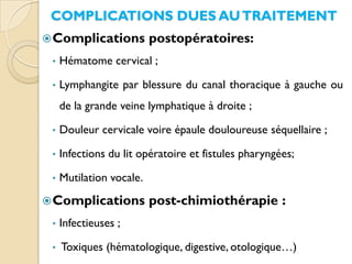 COMPLICATIONS DUES AUTRAITEMENT
Complications postopératoires:
• Hématome cervical ;
• Lymphangite par blessure du canal thoracique à gauche ou
de la grande veine lymphatique à droite ;
• Douleur cervicale voire épaule douloureuse séquellaire ;
• Infections du lit opératoire et fistules pharyngées;
• Mutilation vocale.
Complications post-chimiothérapie :
• Infectieuses ;
• Toxiques (hématologique, digestive, otologique…)
 