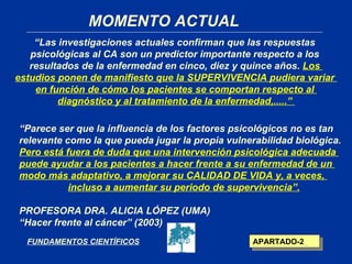 MOMENTO ACTUAL
    “Las investigaciones actuales confirman que las respuestas
   psicológicas al CA son un predictor importante respecto a los
   resultados de la enfermedad en cinco, diez y quince años. Los
estudios ponen de manifiesto que la SUPERVIVENCIA pudiera variar
    en función de cómo los pacientes se comportan respecto al
         diagnóstico y al tratamiento de la enfermedad,.....”

“Parece ser que la influencia de los factores psicológicos no es tan
relevante como la que pueda jugar la propia vulnerabilidad biológica.
Pero está fuera de duda que una intervención psicológica adecuada
puede ayudar a los pacientes a hacer frente a su enfermedad de un
modo más adaptativo, a mejorar su CALIDAD DE VIDA y, a veces,
           incluso a aumentar su periodo de supervivencia”.

PROFESORA DRA. ALICIA LÓPEZ (UMA)
“Hacer frente al cáncer” (2003)
  FUNDAMENTOS CIENTÍFICOS                         APARTADO-2
 