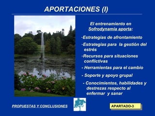 APORTACIONES (I)
                                El entrenamiento en
                               Sofrodynamia aporta:
                            -Estrategias de afrontamiento
                            -Estrategias para la gestión del
                              estrés
                            -Recursos para situaciones
                              conflictivas
                            - Herramientas para el cambio
                            - Soporte y apoyo grupal
                            - Conocimientos, habilidades y
                              destrezas respecto al
                              enfermar y sanar

PROPUESTAS Y CONCLUSIONES                 APARTADO-3
 