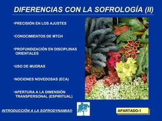 DIFERENCIAS CON LA SOFROLOGÍA (II)
     •PRECISIÓN EN LOS AJUSTES


     •CONOCIMIENTOS DE MTCH


     •PROFUNDIZACIÓN EN DISCIPLINAS
      ORIENTALES


     •USO DE MUDRAS


     •NOCIONES NOVEDOSAS (ECA)


     •APERTURA A LA DIMENSIÓN
      TRANSPERSONAL (ESPIRITUAL)



INTRODUCCIÓN A LA SOFRODYNAMIA®       APARTADO-1
 