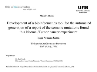 Development of a bioinformatics tool for the automated
generation of a report of the somatic mutations found
in a Normal/Tumor cancer experiment
Isaac Noguera Guixà
Universitat Autònoma de Barcelona
15th of July, 2014
Project tutor:
Dr. Raúl Tonda
Data analysis team. Centre Nacional d‘Anàlisi Genòmica (CNAG), PCB
Academic tutor: Dr. Miguel Perez-Enciso. Centre for Research in Agricultural Genomics (CRAG), UAB
Course 2013 - 2014
Master’s Thesis
 
