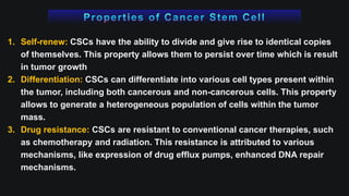 1. Self-renew: CSCs have the ability to divide and give rise to identical copies
of themselves. This property allows them to persist over time which is result
in tumor growth
2. Differentiation: CSCs can differentiate into various cell types present within
the tumor, including both cancerous and non-cancerous cells. This property
allows to generate a heterogeneous population of cells within the tumor
mass.
3. Drug resistance: CSCs are resistant to conventional cancer therapies, such
as chemotherapy and radiation. This resistance is attributed to various
mechanisms, like expression of drug efflux pumps, enhanced DNA repair
mechanisms.
 