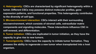4. Heterogeneity: CSCs are characterized by significant heterogeneity within a
tumor. Different CSCs may possess distinct molecular profiles, gene
expression patterns, and functional properties. This heterogeneity contributes
to the diversity of cell type.
5. Microenvironment interaction: CSCs interact with their surrounding
microenvironment, which consists of stromal cells, extracellular matrix
components and signaling molecules. These interactions influence CSC in
self-renewal, and differentiation.
6. Tumor initiation: CSCs are implicated in tumor initiation, as they have the
capacity to give rise to new tumors.
7. Tumorigenicity: CSCs have the capacity to initiate tumor formation. They
possess the ability to regenerate a new tumor when transplanted into a host
organism.
 