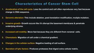 1. Acceleration of the cell cycle- Loss the control and cell often reproduces very fast because
change in DNA sequence.
2. Genomic alteration- This include deletion, post translation modification, mutiple mutation.
3. Invasive growth- Growth occure like it’s disrupt the basement membrane & penetrate
underlying stroma.
4. Increased cell mobility- Move fast because they are diiferent from noramal cells.
5. Chemotaxis- Migration of cell under a chemical gradient.
6. Changes in the cellular surface- Negative loading of cell surface.
7. Secretion of lytic factors- Produces proteases that digest extra cellular matrix.
 