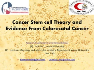 Cancer Stem cell Theory and
Evidence From Colorecatal Cancer
KareemAhmedHosny(1), ErenySamwel Bolas(2)
(1) M.B.B.Ch, Assiut University
(2) Lecturer, Oncology and molecular medicine Department, Assiut University
Hospitals
1) kareemdna94@gmail.com, 2) rerejesus_dna@yahoo.com
1
 