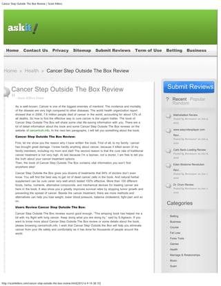 Cancer Step Outside The Box Review | Scam Killers




    Home         Contact Us              Privacy          Sitemap           Submit Reviews              Term of Use       Betting             Business
    Course         Fat Loss            Forex Tools             Games            Health       Marriage & Relationships                   Music              Scam
    Self-Help          Service          Software            Spirituality            Sports    Trading             Video
 Home » Health » Cancer Step Outside The Box Review
                                                                                                                                            search this site...




       Cancer Step Outside The Box Review                                                                                 Submit Reviews
0
           - Scam Killers Team
                                                                                                                                Recent Popular
                                                                                                                                Random
           As is well-known, Cancer is one of the biggest enemies of mankind. The incidence and mortality
           of the disease are very high compared to other diseases. The world health organization report
           showed that in 2008, 7.6 million people died of cancer in the world, accounting for about 13% of               0     Matrixbetbot Review
           all deaths. So how to find the effective way to cure cancer is the urgent matter. The book of                        Posted by Reviewer on Jun 9,
           Cancer Step Outside The Box will share some vital life-saving information with you. There are a                      2012
           lot of detail information about the book and some Cancer Step Outside The Box reviews on the
           website of cancertruth.info. In the next two paragraphs, I will tell you something about the book.             0     www.easyvideoplayer.com

                                                                                                                                Revi...
           Cancer Step Outside The Box Review:
                                                                                                                                Posted by Reviewer on Jun 9,
           First, let me show you the reason why I have written the book. First of all, to my family�cancer                     2012
           has brought great damage. I knew hardly anything about cancer, because it killed seven of my
           family members, including my mom and dad! The second reason is that the cure rate of traditional               0     Carb Back-Loading Review
                                                                                                                                Posted by Reviewer on Jun 8,
           cancer treatment is not very high. At last because I’m a layman, not a doctor, I am free to tell you
                                                                                                                                2012
           the truth about your cancer treatment options.
           Then, the book of Cancer Step Outside The Box contains vital information you won’t find
                                                                                                                          0     Eden Biodome Revolution
           anywhere else!
                                                                                                                                Revi...
           Cancer Step Outside the Box gives you dozens of treatments that 94% of doctors don’t even                            Posted by Reviewer on Jun 7,
           know. You will find the best way to get rid of dead cancer cells in the book. And natural herbal                     2012
           supplement can be cure caner very well which tested 100% effective. More than 100 different
           foods, herbs, nutrients, alternative compounds, and mechanical devices for treating cancer are                 0     Dr. Drum Review
           here in the book. It also show you a greatly improves survival rates by stopping tumor growth and                    Posted by Reviewer on Jun 7,
           preventing the spread of cancer. Beside the cancer treatment, there are more methods and                             2012
           alternatives can help you lose weight, lower blood pressure, balance cholesterol, fight pain and so
           on.
                                                                                                                          Categories
           Users Review Cancer Step Outside The Box:

           Cancer Step Outside The Box reviews sound good enough. “This amazing book has helped me a
                                                                                                                              Betting
           lot with my flight with lung cancer. Keep doing what you are doing try.” said by S.Agisson. If you
           want to know more about Cancer Step Outside The Box review or some details about the book,                         Business
           please browsing cancertruth.info. I wish that Cancer Step Outside the Box will help you eliminate
                                                                                                                              Course
           cancer from your life safely and comfortably as it has done for thousands of people around the
           world.                                                                                                             Fat Loss

                                                                                                                              Forex Tools

                                                                                                                              Games

                                                                                                                              Health

                                                                                                                              Marriage & Relationships

                                                                                                                              Music

                                                                                                                              Scam




http://scamkillers.com/cancer-step-outside-the-box-review.html[2012-6-9 14:38:15]
 
