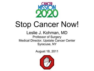 Stop Cancer Now! Leslie J. Kohman, MD Professor of Surgery Medical Director, Upstate Cancer Center Syracuse, NY August 18, 2011 