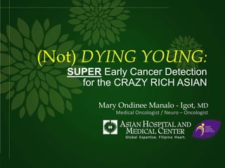 (Not) DYING YOUNG:
SUPER Early Cancer Detection
for the CRAZY RICH ASIAN
Mary Ondinee Manalo - Igot, MD
Medical Oncologist / Neuro – Oncologist
 