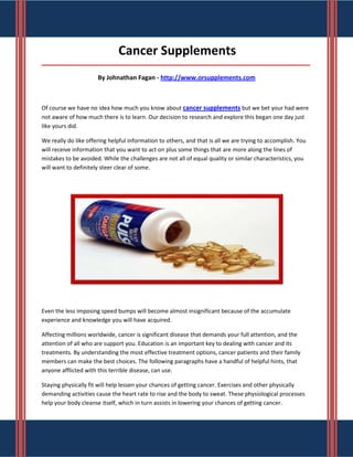 Cancer Supplements
_____________________________________________________________________________________

                      By Johnathan Fagan - http://www.orsupplements.com



Of course we have no idea how much you know about cancer supplements but we bet your had were
not aware of how much there is to learn. Our decision to research and explore this began one day just
like yours did.

We really do like offering helpful information to others, and that is all we are trying to accomplish. You
will receive information that you want to act on plus some things that are more along the lines of
mistakes to be avoided. While the challenges are not all of equal quality or similar characteristics, you
will want to definitely steer clear of some.




Even the less imposing speed bumps will become almost insignificant because of the accumulate
experience and knowledge you will have acquired.

Affecting millions worldwide, cancer is significant disease that demands your full attention, and the
attention of all who are support you. Education is an important key to dealing with cancer and its
treatments. By understanding the most effective treatment options, cancer patients and their family
members can make the best choices. The following paragraphs have a handful of helpful hints, that
anyone afflicted with this terrible disease, can use.

Staying physically fit will help lessen your chances of getting cancer. Exercises and other physically
demanding activities cause the heart rate to rise and the body to sweat. These physiological processes
help your body cleanse itself, which in turn assists in lowering your chances of getting cancer.
 