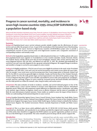 www.thelancet.com/oncology Published online September 11, 2019 http://dx.doi.org/10.1016/S1470-2045(19)30456-5	 1
Articles
Lancet Oncol 2019
Published Online
September 11, 2019
http://dx.doi.org/10.1016/
S1470-2045(19)30456-5
Cancer Surveillance Section,
International Agency for
Research on Cancer
(IARC/WHO), Lyon, France
(M Arnold PhD,
M J Rutherford PhD,
A Bardot MSc, J Ferlay ME,
I Soerjomataram PhD,
F Bray PhD); Biostatistics
Research Group, Department of
Health Sciences, University of
Leicester, Leicester, UK
(M J Rutherford,
Prof P C Lambert PhD);
Department of Medical
Epidemiology and
Biostatistics, Karolinska
Institutet, Stockholm, Sweden
(T M-L Andersson PhD,
Prof P C Lambert); Cancer
Registry of Norway, Institute
of Population-based Cancer
Research, Oslo, Norway
(T Å Myklebust PhD,
B Møller PhD); Department of
Research and Innovation,
Møre and Romsdal Hospital
Trust, Ålesund, Norway
(T Å Myklebust); Cancer
Institute NSW, Alexandria,
NSW, Australia
(HTervonen PhD,
Prof D C Currow PhD);Victorian
Cancer Registry, Cancer Council
Victoria, Melbourne,VIC,
Australia (VThursfieldGrad Dip);
WA Cancer and Palliative Care
Network Policy Unit, Health
Networks Branch, Department
of Health, Perth,WA, Australia
(D Ransom MD); Cancer Control
Alberta, Alberta Health
Services, Calgary, AB, Canada
(L Shack PhD); BC Cancer,
Vancouver, BC, Canada
(R RWoods PhD); Population
Oncology, CancerCare
Manitoba,Winnipeg, MB,
Canada (DTurner PhD);
Progress in cancer survival, mortality, and incidence in
seven high-income countries 1995–2014 (ICBP SURVMARK-2):
a population-based study
Melina Arnold, Mark J Rutherford, Aude Bardot, Jacques Ferlay,Therese M-L Andersson,Tor Åge Myklebust, HannaTervonen,VickyThursfield,
David Ransom, Lorraine Shack, Ryan RWoods, DonnaTurner, Suzanne Leonfellner, Susan Ryan, Nathalie Saint-Jacques, Prithwish De,
Carol McClure, AgnihotramV Ramanakumar, Heather Stuart-Panko, Gerda Engholm, Paul MWalsh, Christopher Jackson, SallyVernon,
Eileen Morgan, Anna Gavin, David S Morrison, DyfedW Huws, Geoff Porter, John Butler, Heather Bryant, David C Currow, Sara Hiom,
D Max Parkin, Peter Sasieni, Paul C Lambert, Bjørn Møller, Isabelle Soerjomataram, Freddie Bray
Summary
Background Population-based cancer survival estimates provide valuable insights into the effectiveness of cancer
services and can reflect the prospects of cure. As part of the second phase of the International Cancer Benchmarking
Partnership (ICBP), the Cancer Survival in High-Income Countries (SURVMARK-2) project aims to provide a
comprehensive overview of cancer survival across seven high-income countries and a comparative assessment of
corresponding incidence and mortality trends.
Methods In this longitudinal, population-based study, we collected patient-level data on 3·9 million patients with cancer
from population-based cancer registries in 21 jurisdictions in seven countries (Australia, Canada, Denmark, Ireland,
New Zealand, Norway, and the UK) for seven sites of cancer (oesophagus, stomach, colon, rectum, pancreas, lung, and
ovary) diagnosed between 1995 and 2014, and followed up until Dec 31, 2015. We calculated age-standardised net
survival at 1 year and 5 years after diagnosis by site, age group, and period of diagnosis. We mapped changes in incidence
and mortality to changes in survival to assess progress in cancer control.
Findings In 19 eligible jurisdictions, 3 764 543 cases of cancer were eligible for inclusion in the study. In the 19 included
jurisdictions, over 1995–2014, 1-year and 5-year net survival increased in each country across almost all cancer types,
with, for example, 5-year rectal cancer survival increasing more than 13 percentage points in Denmark, Ireland, and
the UK. For 2010–14, survival was generally higher in Australia, Canada, and Norway than in New Zealand, Denmark,
Ireland, and the UK. Over the study period, larger survival improvements were observed for patients younger than
75 years at diagnosis than those aged 75 years and older, and notably for cancers with a poor prognosis (ie, oesophagus,
stomach, pancreas, and lung). Progress in cancer control (ie, increased survival, decreased mortality and incidence)
over the study period was evident for stomach, colon, lung (in males), and ovarian cancer.
Interpretation The joint evaluation of trends in incidence, mortality, and survival indicated progress in four of the
seven studied cancers. Cancer survival continues to increase across high-income countries; however, international
disparities persist. While truly valid comparisons require differences in registration practice, classification, and coding
to be minimal, stage of disease at diagnosis, timely access to effective treatment, and the extent of comorbidity are
likely the main determinants of patient outcomes. Future studies are needed to assess the impact of these factors to
further our understanding of international disparities in cancer survival.
Funding Canadian Partnership Against Cancer; Cancer Council Victoria; Cancer Institute New South Wales; Cancer
Research UK; Danish Cancer Society; National Cancer Registry Ireland; The Cancer Society of New Zealand; National
Health Service England; Norwegian Cancer Society; Public Health Agency Northern Ireland, on behalf of the Northern
Ireland Cancer Registry; The Scottish Government; Western Australia Department of Health; and Wales Cancer
Network.
Copyright © This is an Open Access article published under the CC BY-NC-ND 3.0 IGO license which permits
unrestricted use, distribution, and reproduction in any medium, provided the original work is properly cited. In any
use of this article, there should be no suggestion that WHO endorses any specific organisation, products or services.
The use of the WHO logo is not permitted. This notice should be preserved along with the article’s original URL.
Introduction
The International Cancer Benchmarking Partnership
(ICBP) is a global, multidisciplinary partnership of
clinicians, academics, and policy makers seeking to
understand how and why cancer survival differs across
countries that have high-quality cancer registries and
universal access to, and comparable expenditure on,
health care.1
The first phase of ICBP resulted in a series
 
