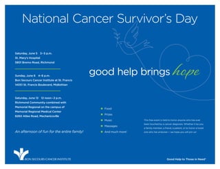 National Cancer Survivor’s Day

Saturday, June 5 3 – 5 p.m.
St. Mary’s Hospital
5801 Bremo Road, Richmond



Sunday, June 6 4–6 p.m.
                                              good help brings hope
Bon Secours Cancer Institute at St. Francis
14051 St. Francis Boulevard, Midlothian



Saturday, June 12 12 noon – 2 p.m.
Richmond Community combined with
Memorial Regional on the campus of
                                                „ Food
Memorial Regional Medical Center
                                                „ Prizes
8260 Atlee Road, Mechanicsville
                                                „ Music            This free event is held to honor anyone who has ever
                                                                   been touched by a cancer diagnosis. Whether it be you,
                                                „ Massages
                                                                   a family member, a friend, a patient, or to honor a loved
An afternoon of fun for the entire family!      „ And much more!   one who has endured — we hope you will join us!




      ®   BON SECOURS CANCER INSTITUTE                                                  Good Help to Those in Need®
 