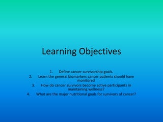 Learning Objectives
1. Define cancer survivorship goals.
2. Learn the general biomarkers cancer patients should have
monitored
3. How do cancer survivors become active participants in
maintaining wellness?
4. What are the major nutritional goals for survivors of cancer?
 