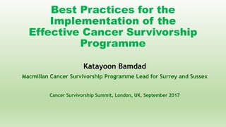 Best Practices for the
Implementation of the
Effective Cancer Survivorship
Programme
Katayoon Bamdad
Macmillan Cancer Survivorship Programme Lead for Surrey and Sussex
Cancer Survivorship Summit, London, UK, September 2017
 