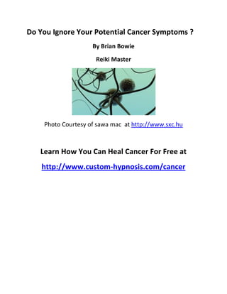 Do You Ignore Your Potential Cancer Symptoms ?
                    By Brian Bowie
                     Reiki Master




    Photo Courtesy of sawa mac at http://www.sxc.hu



   Learn How You Can Heal Cancer For Free at
    http://www.custom-hypnosis.com/cancer
 