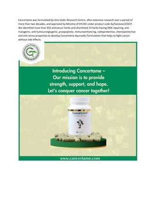 Cancertame was formulated by Sino Vedic Research Centre, after extensive research over a period of
more than two decades, and approved by Ministry of AYUSH under product code Ay/Sanjivan/22637.
We identified more than 450 anticancer herbs and shortlisted 15 herbs having DNA repairing, anti-
mutagenic, anti-tumourangiogenic, proapoptotic, immunoenhancing, radioprotective, chemoprotective
and anti-stress properties to develop Cancertame Ayurvedic Formulation that helps to fight cancer
without side effects.
 