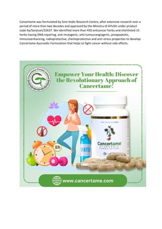 Cancertame was formulated by Sino Vedic Research Centre, after extensive research over a
period of more than two decades and approved by the Ministry of AYUSH under product
code Ay/Sanjivan/22637. We identified more than 450 anticancer herbs and shortlisted 15
herbs having DNA repairing, anti-mutagenic, anti-tumourangiogenic, proapoptotic,
immunoenhancing, radioprotective, chemoprotective and anti-stress properties to develop
Cancertame Ayurvedic Formulation that helps to fight cancer without side effects.
 