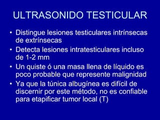 ULTRASONIDO TESTICULARDistingue lesiones testiculares intrínsecas de extrínsecasDetecta lesiones intratesticulares incluso de 1-2 mmUn quiste ó una masa llena de líquido es poco probable que represente malignidadYa que la túnica albugínea es difícil de discernir por este método, no es confiable para etapificar tumor local (T)