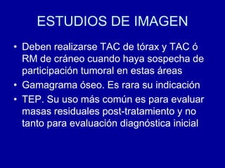 ESTUDIOS DE IMAGENDeben realizarse TAC de tórax y TAC ó RM de cráneo cuando haya sospecha de participación tumoral en estas áreasGamagrama óseo. Es rara su indicaciónTEP. Su uso más común es para evaluar masas residuales post-tratamiento y no tanto para evaluación diagnóstica inicial