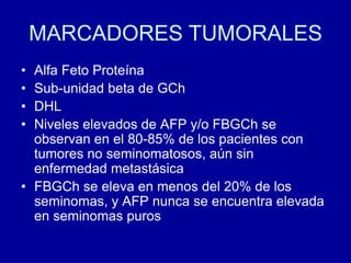 MARCADORES TUMORALESAlfa Feto ProteínaSub-unidad beta de GChDHLNiveles elevados de AFP y/o FBGCh se observan en el 80-85% de los pacientes con tumores no seminomatosos, aún sin enfermedad metastásicaFBGCh se eleva en menos del 20% de los seminomas, y AFP nunca se encuentra elevada en seminomas puros