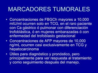 MARCADORES TUMORALESConcentraciones de FBGCh mayores a 10,000 mIU/ml ocurren solo en TCG, en el raro paciente con Ca gástrico ó pulmonar con diferenciación trofoblástica, ó en mujeres embarazadas ó con enfermedad del trofoblasto gestacionalConcentraciones de AFP mayores de 10,000 ng/mL ocurren casi exclusivamente en TCG y hepatocarcinomaÚtiles para diagnóstico y pronóstico, pero principalmente para ver respuesta al tratamiento y como seguimiento después del manejo.