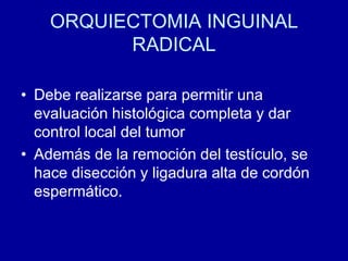ORQUIECTOMIA INGUINAL RADICALDebe realizarse para permitir una evaluación histológica completa y dar control local del tumorAdemás de la remoción del testículo, se hace disección y ligadura alta de cordón espermático.
