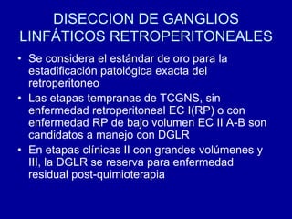 DISECCION DE GANGLIOS LINFÁTICOS RETROPERITONEALESSe considera el estándar de oro para la estadificación patológica exacta del retroperitoneoLas etapas tempranas de TCGNS, sin enfermedad retroperitoneal EC I(RP) o con enfermedad RP de bajo volumen EC II A-B son candidatos a manejo con DGLREn etapas clínicas II con grandes volúmenes y III, la DGLR se reserva para enfermedad residual post-quimioterapia