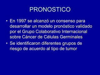 PRONOSTICOEn 1997 se alcanzó un consenso para desarrollar un modelo pronóstico validado por el Grupo Colaborativo Internacional sobre Cáncer de Células GerminalesSe identificaron diferentes grupos de riesgo de acuerdo al tipo de tumor