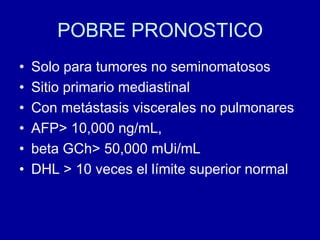 POBRE PRONOSTICOSolo para tumores no seminomatososSitio primario mediastinalCon metástasis viscerales no pulmonaresAFP> 10,000 ng/mL, beta GCh> 50,000 mUi/mLDHL > 10 veces el límite superior normal