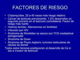 FACTORES DE RIESGOCriptorquídea. 20 a 40 veces más riesgo relativoCáncer de testículo previamente. 1-2% desarrollan un segundo primario en el testículo contralateral. Factor de riesgo más fuerteHistoria familiar. Alteraciones en fertilidadInfección por HIVSíndrome de Klinefelter se asocia con TCG mediastinal extragonadalSíndrome de DownSíndrome de Peutz-Jeghers, tumores testiculares de células de SertoliTodos estos factores predisponen al desarrollo de Ca in situ e invasor de testículo