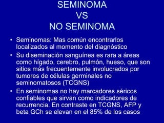 SEMINOMAVSNO SEMINOMASeminomas: Mas común encontrarlos localizados al momento del diagnósticoSu diseminación sanguínea es rara a áreas como hígado, cerebro, pulmón, hueso, que son sitios más frecuentemente involucrados por tumores de células germinales no seminomatosos (TCGNS)En seminomas no hay marcadores séricos confiables que sirvan como indicadores de recurrencia. En contraste en TCGNS, AFP y beta GCh se elevan en el 85% de los casos