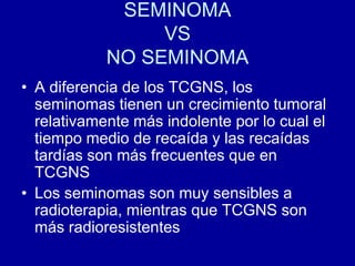 SEMINOMAVSNO SEMINOMAA diferencia de los TCGNS, los seminomas tienen un crecimiento tumoral relativamente más indolente por lo cual el tiempo medio de recaída y las recaídas tardías son más frecuentes que en TCGNSLos seminomas son muy sensibles a radioterapia, mientras que TCGNS son más radioresistentes