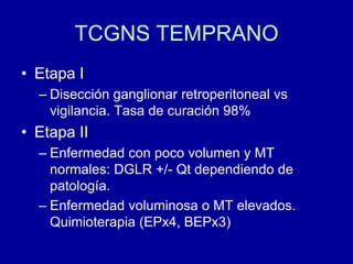 TCGNS TEMPRANOEtapa IDisección ganglionar retroperitoneal vs vigilancia. Tasa de curación 98%Etapa IIEnfermedad con poco volumen y MT normales: DGLR +/- Qt dependiendo de patología.Enfermedad voluminosa o MT elevados. Quimioterapia (EPx4, BEPx3)