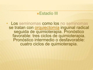 Estadío III
• Los seminomas como los no seminomas
se tratan con orquiectomía inguinal radical
seguida de quimioterapia. Pronóstico
favorable: tres ciclos de quimioterapia.
Pronóstico intermedio o desfavorable:
cuatro ciclos de quimioterapia.
 