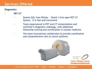 Services Offered
Diagnostics
• PET CT
- Gemini GXL from Philips - World`s first open PET CT
System. It is fast and convenient
- Team experienced in PET and CT interpretation and
certified in diagnostic radiology, with additional
fellowship training and certification in nuclear medicine
- The team innovatively collaborates to provide coordinated
and comprehensive care to cancer patients.
 