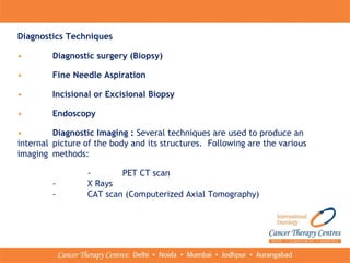 Diagnostics Techniques
• Diagnostic surgery (Biopsy)
• Fine Needle Aspiration
• Incisional or Excisional Biopsy
• Endoscopy
• Diagnostic Imaging : Several techniques are used to produce an
internal picture of the body and its structures. Following are the various
imaging methods:
- PET CT scan
- X Rays
- CAT scan (Computerized Axial Tomography)
 