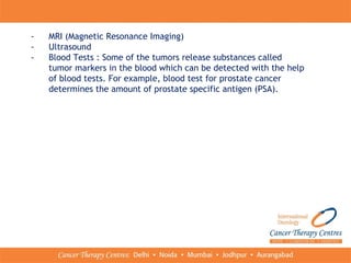 - MRI (Magnetic Resonance Imaging)
- Ultrasound
- Blood Tests : Some of the tumors release substances called
tumor markers in the blood which can be detected with the help
of blood tests. For example, blood test for prostate cancer
determines the amount of prostate specific antigen (PSA).
 