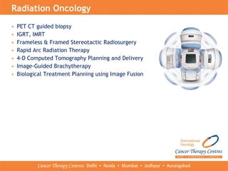 • PET CT guided biopsy
• IGRT, IMRT
• Frameless & Framed Stereotactic Radiosurgery
• Rapid Arc Radiation Therapy
• 4-D Computed Tomography Planning and Delivery
• Image-Guided Brachytherapy
• Biological Treatment Planning using Image Fusion
Radiation Oncology
 