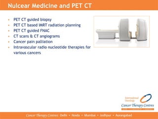 • PET CT guided biopsy
• PET CT based IMRT radiation planning
• PET CT guided FNAC
• CT scans & CT angiograms
• Cancer pain palliation
• Intravascular radio nucleotide therapies for
various cancers
Nulcear Medicine and PET CT
 