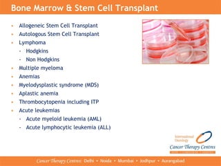 • Allogeneic Stem Cell Transplant
• Autologous Stem Cell Transplant
• Lymphoma
- Hodgkins
- Non Hodgkins
• Multiple myeloma
• Anemias
• Myelodysplastic syndrome (MDS)
• Aplastic anemia
• Thrombocytopenia including ITP
• Acute leukemias
- Acute myeloid leukemia (AML)
- Acute lymphocytic leukemia (ALL)
Bone Marrow & Stem Cell Transplant
 