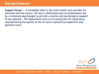 Support Group : A oncologist often is the main health care provider for
someone who has cancer, we have a dedicated team of professionals led
by a renowned psychologist to provide a mental and psychological support
to our patients . The department aims at increasing the life expectancy
and optimizing the quality of life of cancer patients by supportive and
palliative care.
Rehabilitation
 