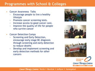 Programmes with School & Colleges
• Cancer Awareness Talks
- Encourage people to live a healthy
lifestyle
- Promote cancer screening tests.
- Increase access to good cancer care.
- Improve the quality of life for people
who survive cancer
• Cancer Detection Camps
- Screening and Early Detection,
encourage early stage BC diagnosis
through screening and early detection
to reduce deaths
- Develop and implement screening and
early detection methods for other
cancers
 
