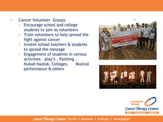 • Cancer Volunteer Groups
- Encourage school and college
students to join as volunteers
- Train volunteers to help spread the
fight against cancer
- Involve school teachers & students
to spread the message
- Engagement of students in various
activities – play’s , Painting ,
Nukad Naatak, Collages, Musical
performance & others
 